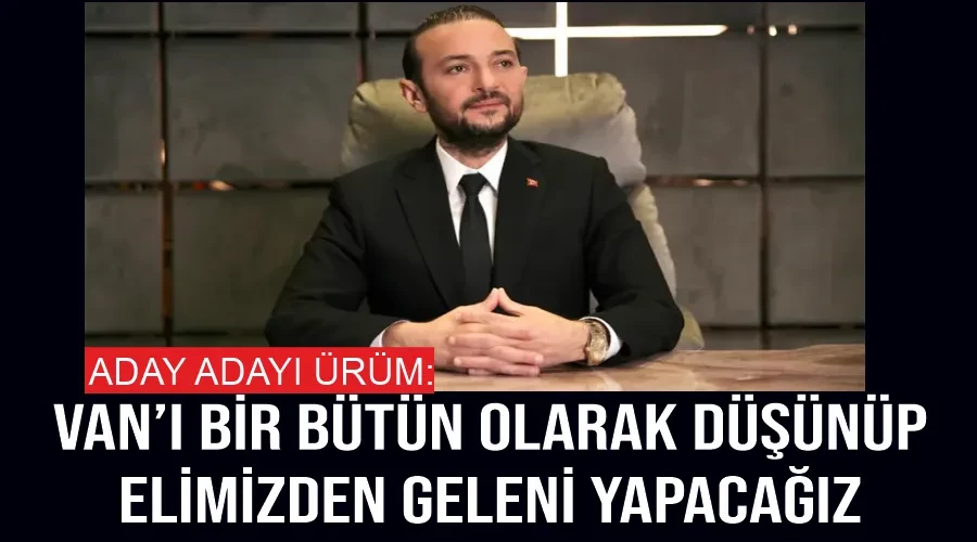 Aday adayı Ürüm: Van’ı bir bütün olarak düşünüp, elimizden geleni yapacağız