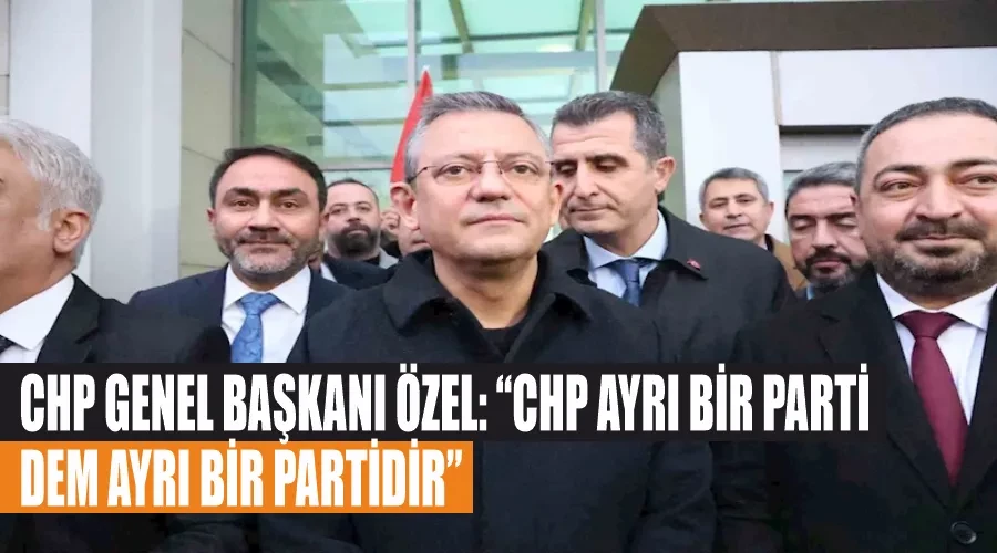 CHP Genel Başkanı Özel: “CHP ayrı bir parti, DEM ayrı bir partidir”