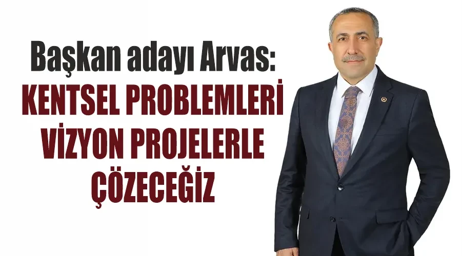 Başkan adayı Arvas: Kentsel problemleri vizyon projelerle çözeceğiz