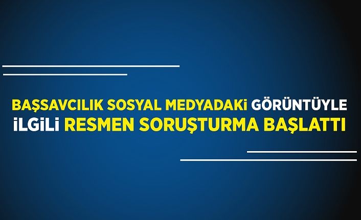 Başsavcılık sosyal medyadaki görüntüyle ilgili resmen soruşturma başlattı