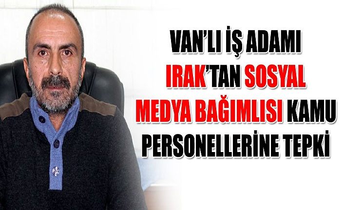 Van’lı iş adamı Irak’tan sosyal medya bağımlısı kamu personellerine tepki