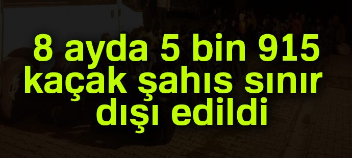 8 ayda 5 bin 915 kaçak şahıs sınır dışı edildi